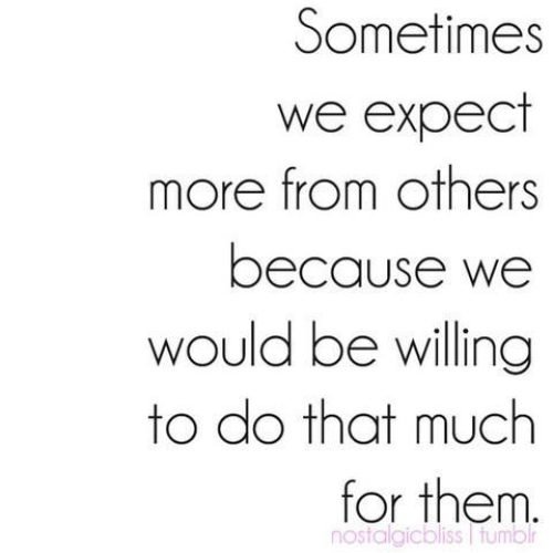 Sometimes we expect more from others because we would be willing to do that much for them.